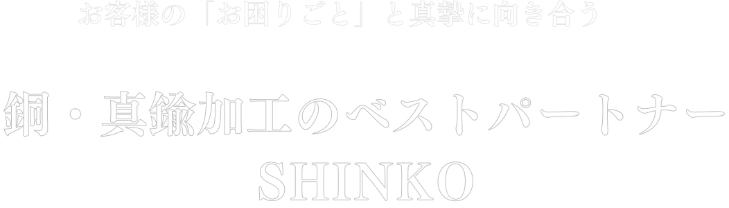 お客様の「お困りごと」と真摯に向き合う銅・真鍮加工のベストパートナーSHINKO